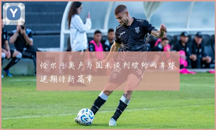 恰尔汗奥卢与国米谈判续约两年球迷期待新篇章