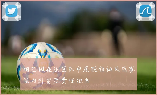 姆巴佩在法国队中展现领袖风范赛场内外皆显责任担当