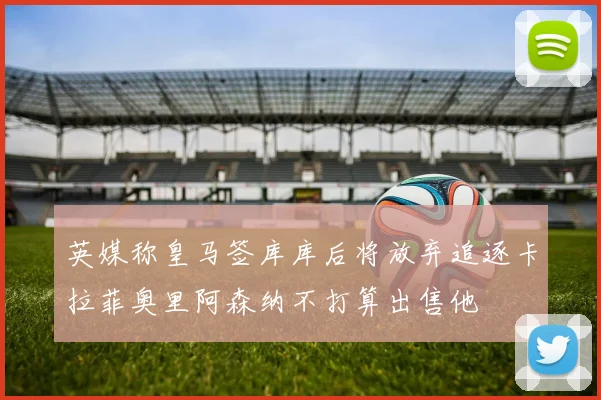 英媒称皇马签库库后将放弃追逐卡拉菲奥里阿森纳不打算出售他