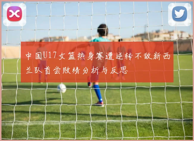 中国U17女篮热身赛遭逆转不敌新西兰队首尝败绩分析与反思