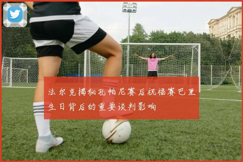 法尔克揭秘孔帕尼赛后祝福赛巴里生日背后的重要谈判影响