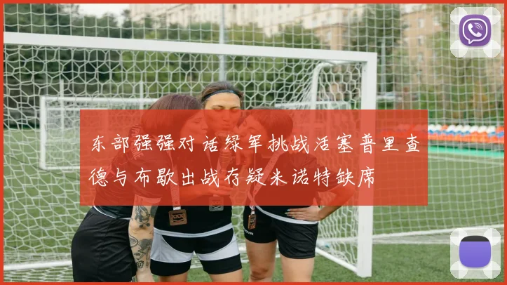 东部强强对话绿军挑战活塞普里查德与布歇出战存疑米诺特缺席