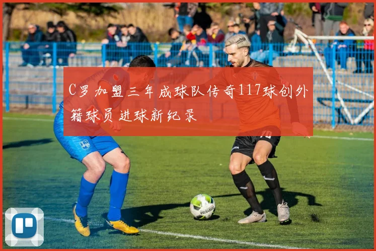 C罗加盟三年成球队传奇117球创外籍球员进球新纪录