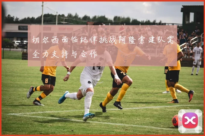 切尔西面临纪律挑战阿隆索建队需全力支持与合作