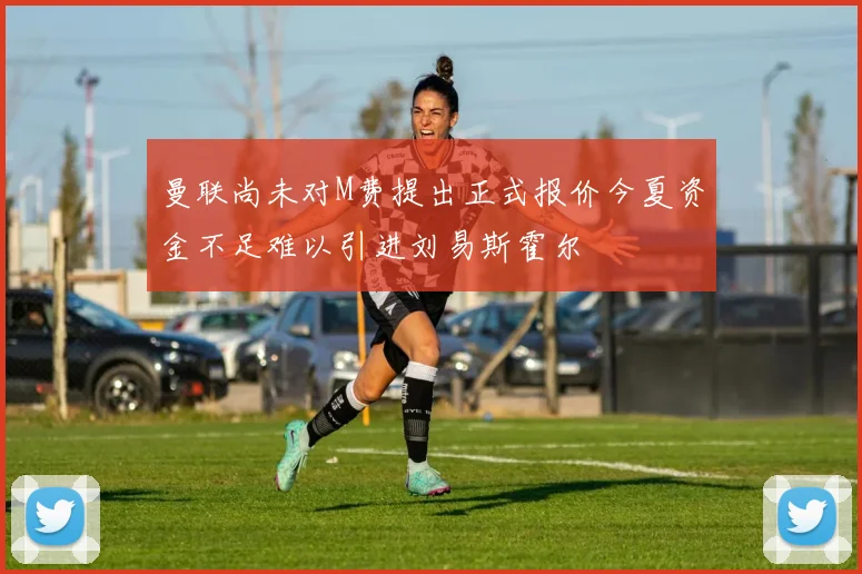 曼联尚未对M费提出正式报价今夏资金不足难以引进刘易斯霍尔