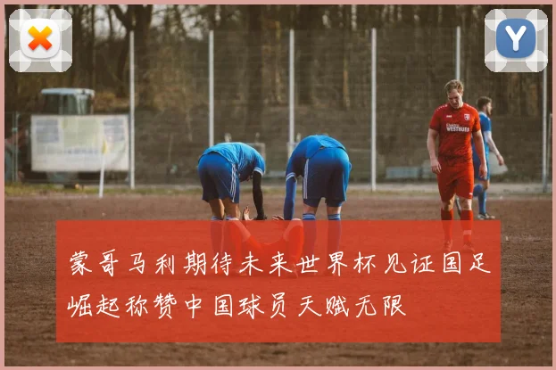 蒙哥马利期待未来世界杯见证国足崛起称赞中国球员天赋无限