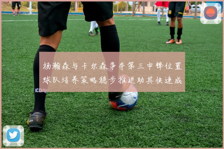 杨瀚森与卡尔森争夺第三中锋位置球队培养策略稳步推进助其快速成长