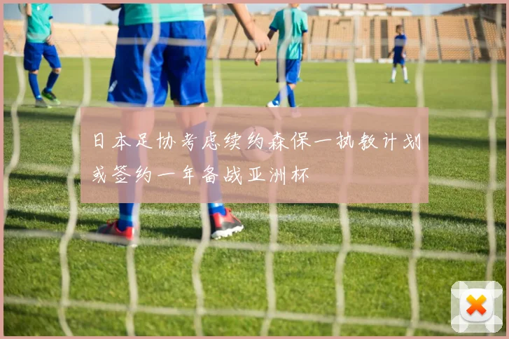 日本足协考虑续约森保一执教计划或签约一年备战亚洲杯