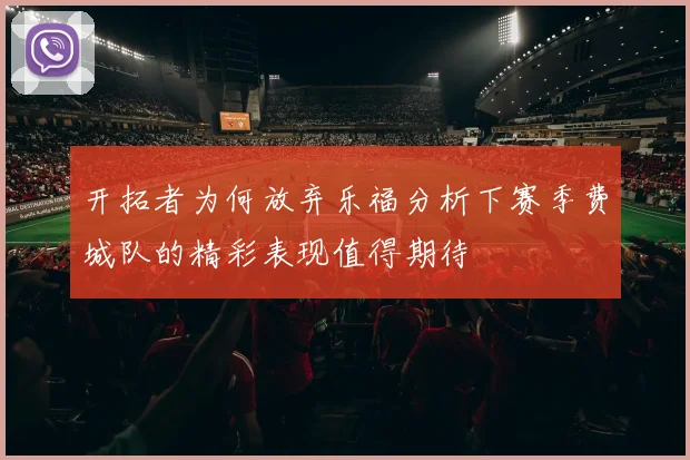 开拓者为何放弃乐福分析下赛季费城队的精彩表现值得期待